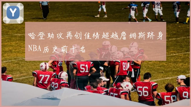 哈登助攻再创佳绩超越詹姆斯跻身NBA历史前十名