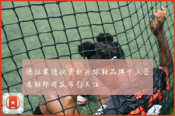 德拉蒙德投资新兴球鞋品牌个人签名鞋即将发布引关注